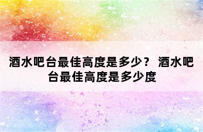 酒水吧台最佳高度是多少？ 酒水吧台最佳高度是多少度